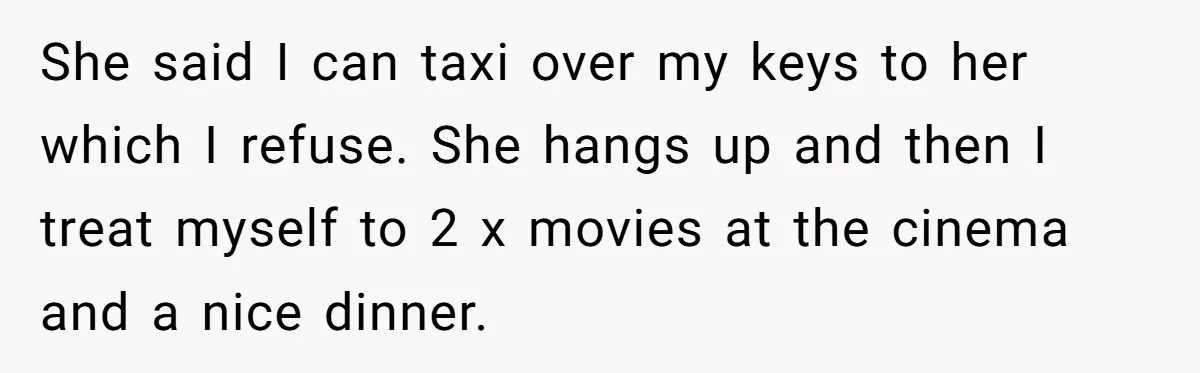 Flatmate Owes Bills, Still Goes On Vacation, Then Begs For Help During Emergency On Return She said I can taxi over my keys to her which I refuse. She hangs up and then I treat myself to 2 x movies at the cinema and a...