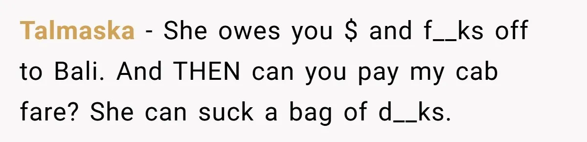 Flatmate Owes Bills, Still Goes On Vacation, Then Begs For Help During Emergency On Return Talmaska − She owes you $ and f__ks off to Bali. And THEN can you pay my cab fare? She can suck a bag of d__ks.