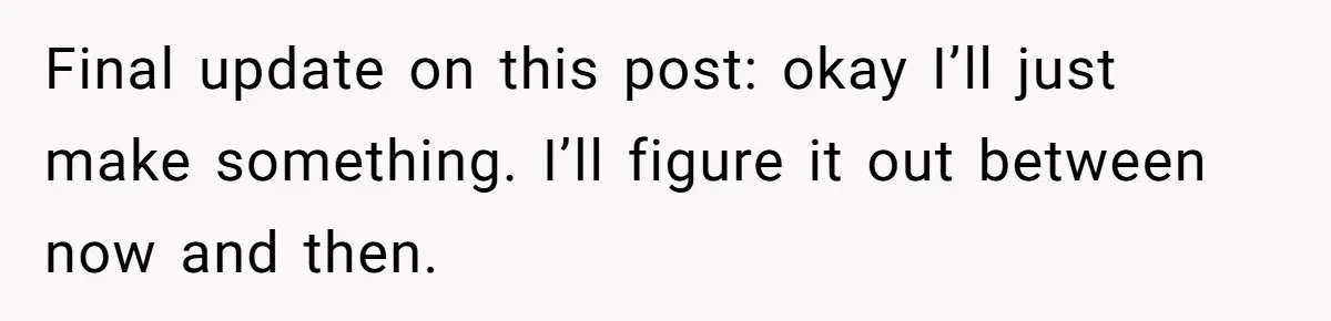 Final update on this post: okay I’ll just make something. I’ll figure it out between now and then.
