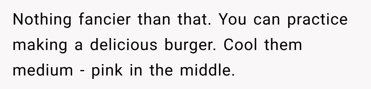 Nothing fancier than that. You can practice making a delicious burger. Cool them medium - pink in the middle.