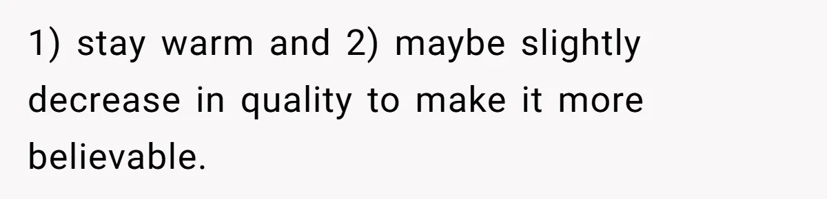 1) stay warm and 2) maybe slightly decrease in quality to make it more believable.