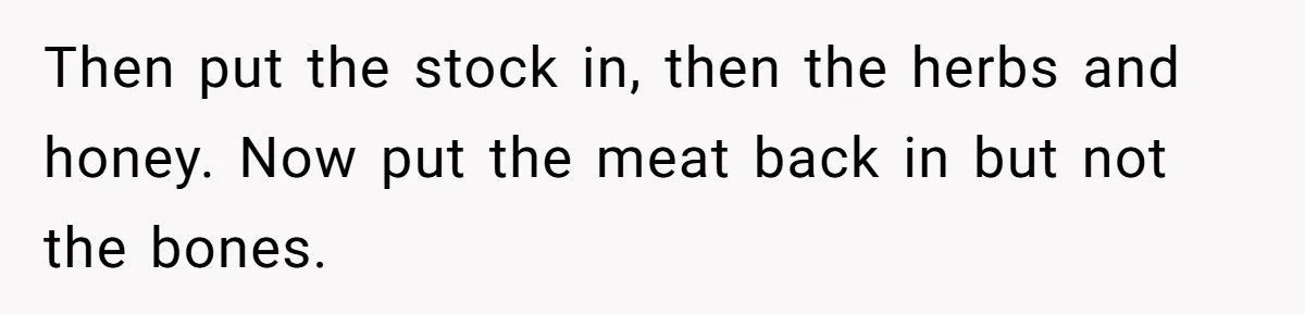 Then put the stock in, then the herbs and honey. Now put the meat back in but not the bones.