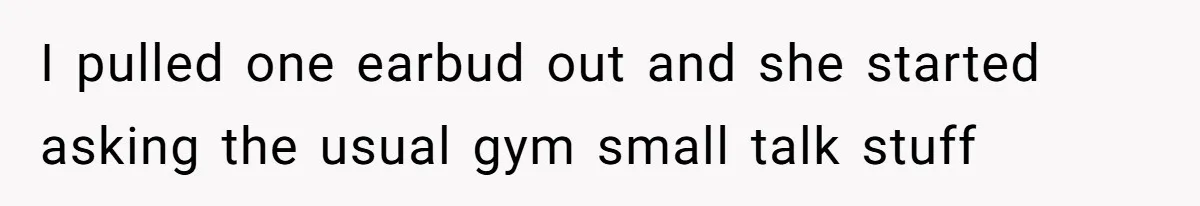 I pulled one earbud out and she started asking the usual gym small talk stuff
