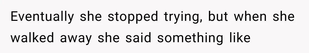 Eventually she stopped trying, but when she walked away she said something like