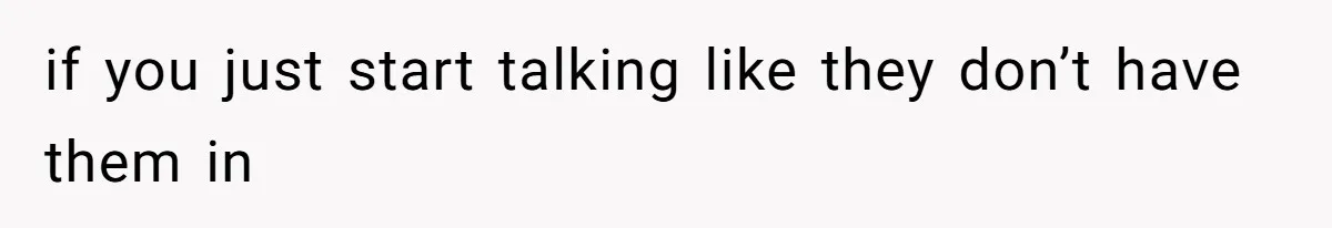 if you just start talking like they don’t have them in