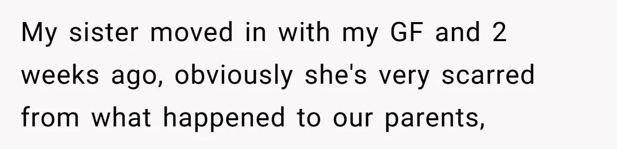 My sister moved in with my GF and 2 weeks ago, obviously she's very scarred from what happened to our parents,