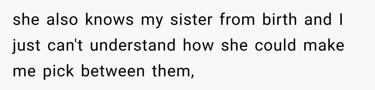 she also knows my sister from birth and I just can't understand how she could make me pick between them,