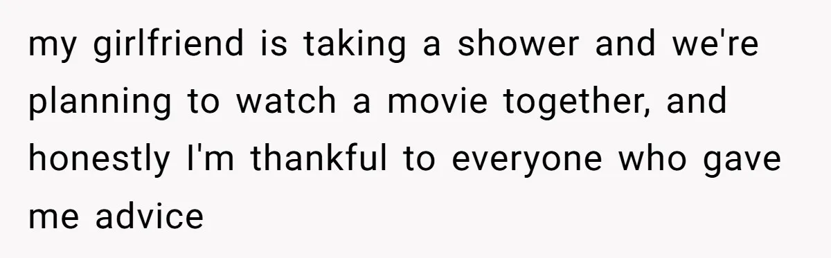 my girlfriend is taking a shower and we're planning to watch a movie together, and honestly I'm thankful to everyone who gave me advice