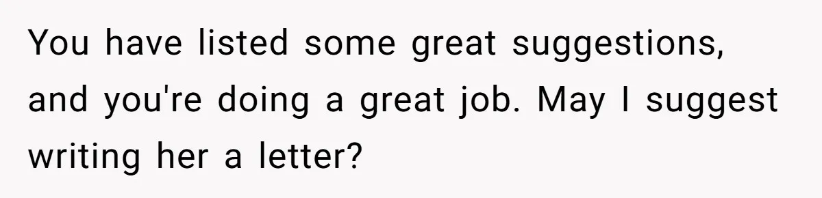 You have listed some great suggestions, and you're doing a great job. May I suggest writing her a letter?