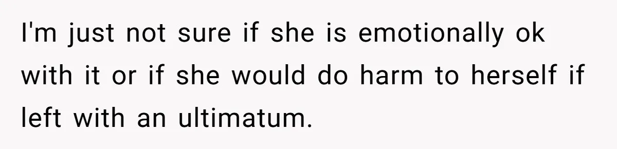 I'm just not sure if she is emotionally ok with it or if she would do harm to herself if left with an ultimatum.