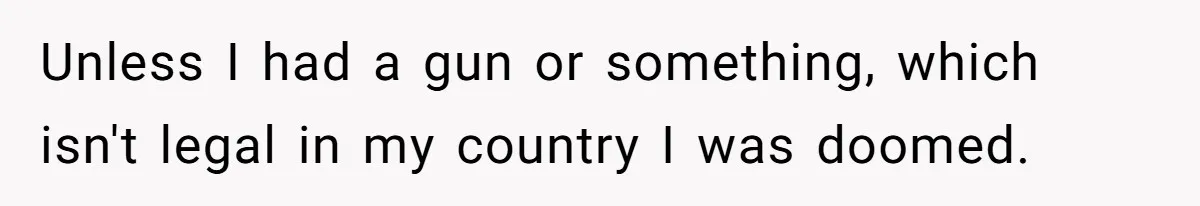 Unless I had a gun or something, which isn't legal in my country I was doomed.