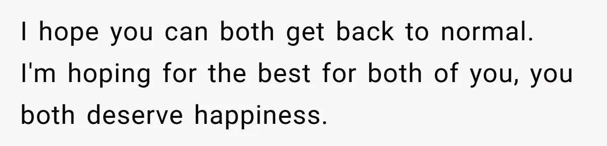 I hope you can both get back to normal. I'm hoping for the best for both of you, you both deserve happiness.