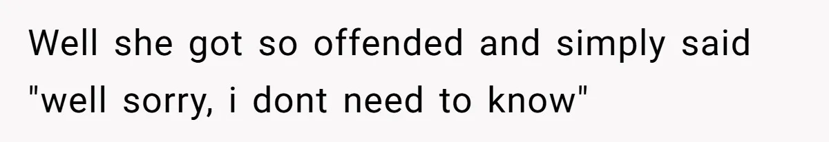 Well she got so offended and simply said "well sorry, i dont need to know"