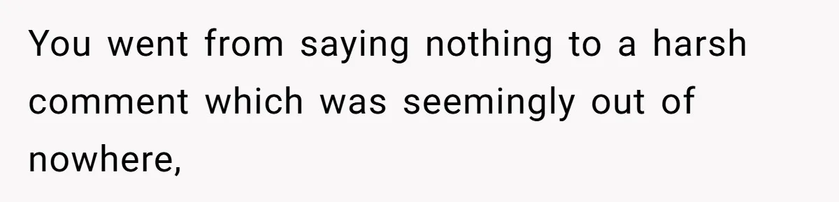 You went from saying nothing to a harsh comment which was seemingly out of nowhere,