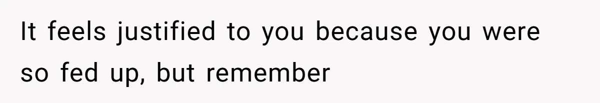 It feels justified to you because you were so fed up, but remember
