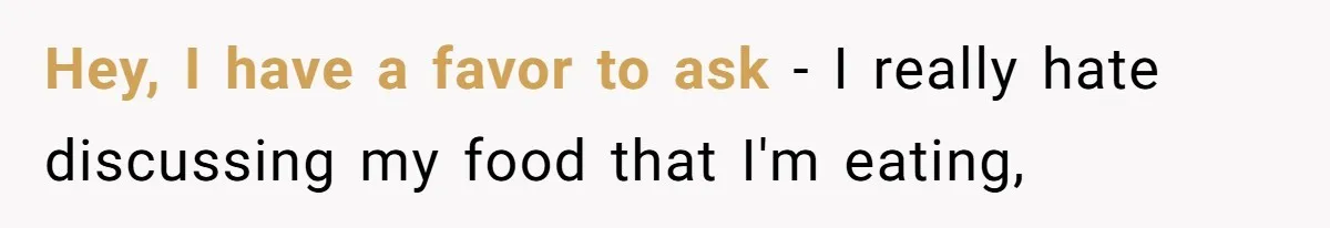 Hey, I have a favor to ask - I really hate discussing my food that I'm eating,