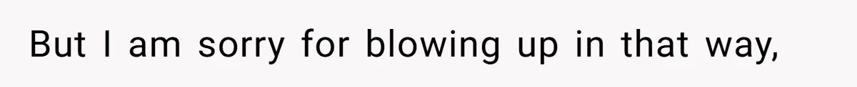 But I am sorry for blowing up in that way,