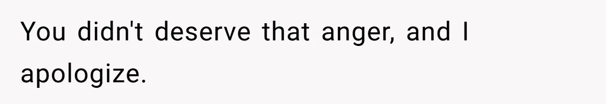 You didn't deserve that anger, and I apologize.