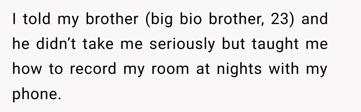 Teen Girl’s Stepbrother Cuts Her Hair While She’s Sleeping, Now She’s Torn About What To Do I told my brother (big bio brother, 23) and he didn’t take me seriously but taught me how to record my room at nights with my phone.