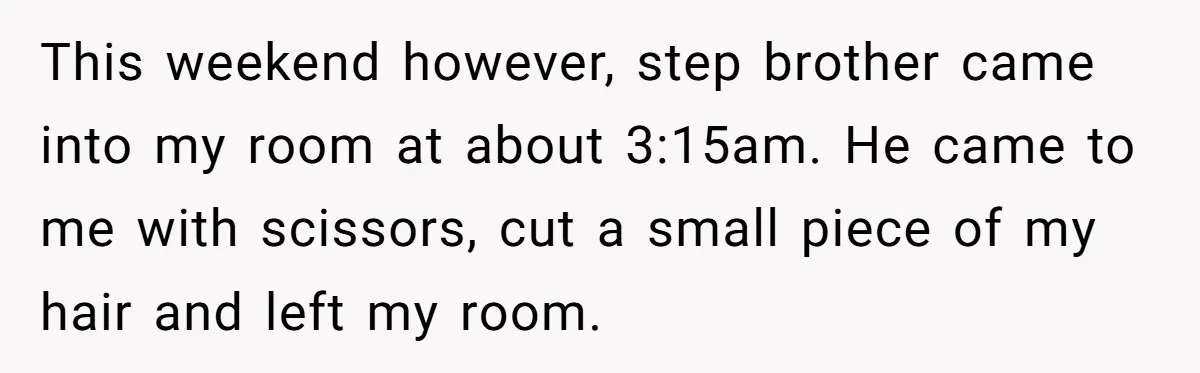 Teen Girl’s Stepbrother Cuts Her Hair While She’s Sleeping, Now She’s Torn About What To Do This weekend however, step brother came into my room at about 3:15am. He came to me with scissors, cut a small piece of my hair and left my room.
