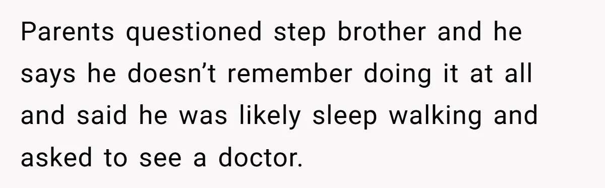 Teen Girl’s Stepbrother Cuts Her Hair While She’s Sleeping, Now She’s Torn About What To Do Parents questioned step brother and he says he doesn’t remember doing it at all and said he was likely sleep walking and asked to see a doctor.