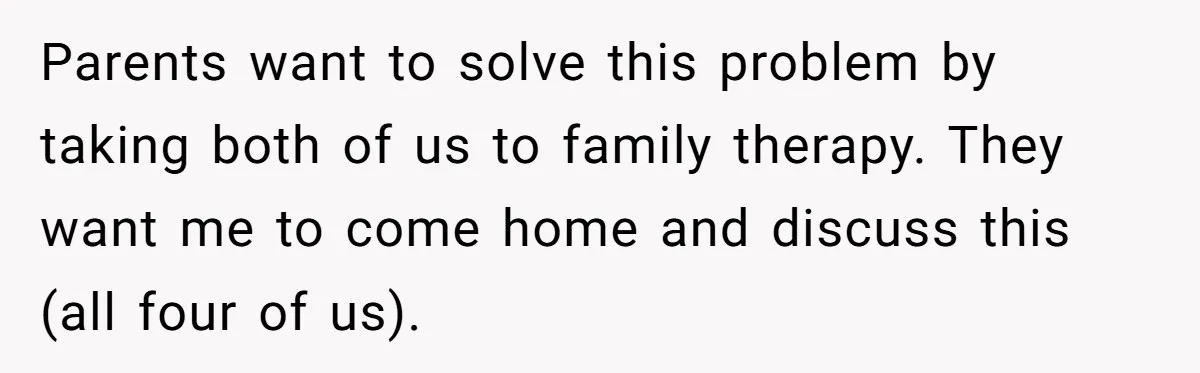 Teen Girl’s Stepbrother Cuts Her Hair While She’s Sleeping, Now She’s Torn About What To Do Parents want to solve this problem by taking both of us to family therapy. They want me to come home and discuss this (all four of us).