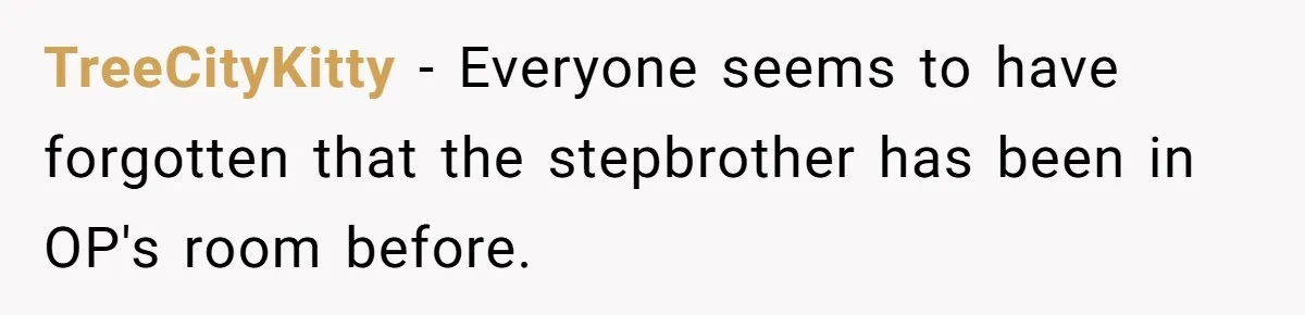 Teen Girl’s Stepbrother Cuts Her Hair While She’s Sleeping, Now She’s Torn About What To Do TreeCityKitty − Everyone seems to have forgotten that the stepbrother has been in OP's room before.
