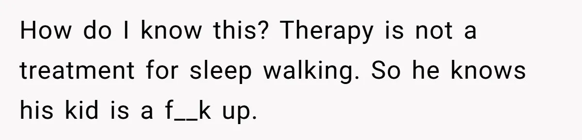 Teen Girl’s Stepbrother Cuts Her Hair While She’s Sleeping, Now She’s Torn About What To Do How do I know this? Therapy is not a treatment for sleep walking. So he knows his kid is a f__k up.