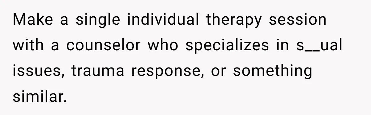 Teen Girl’s Stepbrother Cuts Her Hair While She’s Sleeping, Now She’s Torn About What To Do Make a single individual therapy session with a counselor who specializes in s__ual issues, trauma response, or something similar.