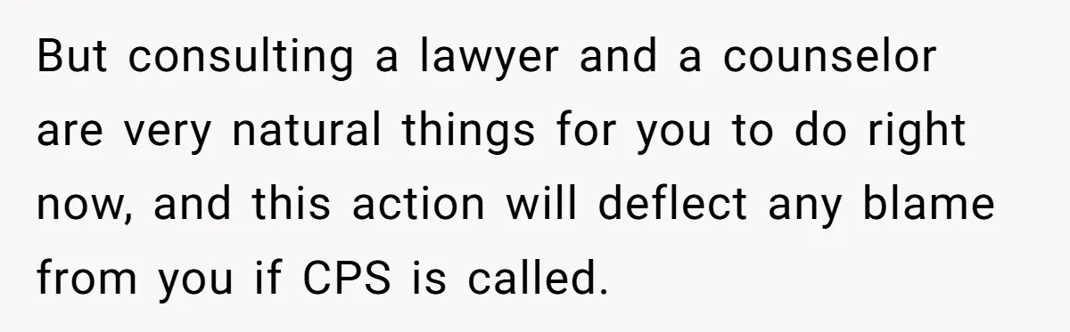 Teen Girl’s Stepbrother Cuts Her Hair While She’s Sleeping, Now She’s Torn About What To Do But consulting a lawyer and a counselor are very natural things for you to do right now, and this action will deflect any blame from you if CPS is called.
