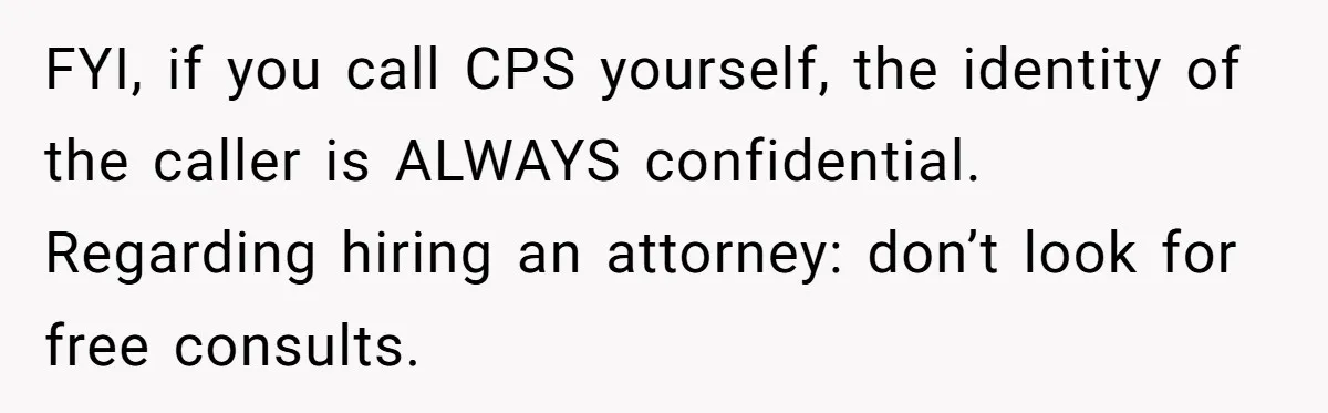 Teen Girl’s Stepbrother Cuts Her Hair While She’s Sleeping, Now She’s Torn About What To Do FYI, if you call CPS yourself, the identity of the caller is ALWAYS confidential. Regarding hiring an attorney: don’t look for free consults.