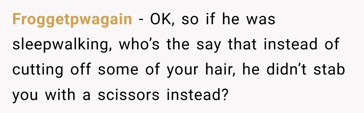 Teen Girl’s Stepbrother Cuts Her Hair While She’s Sleeping, Now She’s Torn About What To Do Froggetpwagain − OK, so if he was sleepwalking, who’s the say that instead of cutting off some of your hair, he didn’t stab you with a scissors instead?