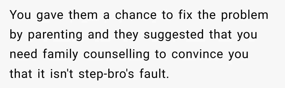 Teen Girl’s Stepbrother Cuts Her Hair While She’s Sleeping, Now She’s Torn About What To Do You gave them a chance to fix the problem by parenting and they suggested that you need family counselling to convince you that it isn't step-bro's fault.