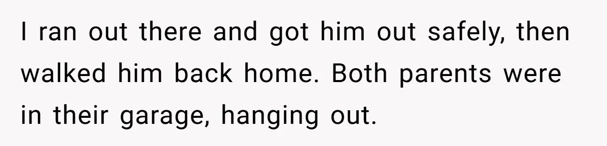 I ran out there and got him out safely, then walked him back home. Both parents were in their garage, hanging out.