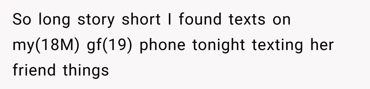 Man Finds Out His Girlfriend Cheated, Now He’s Torn Between Letting Her Back In Or Moving On So long story short I found texts on my(18M) gf(19) phone tonight texting her friend things