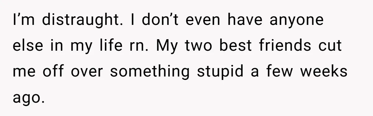 Man Finds Out His Girlfriend Cheated, Now He’s Torn Between Letting Her Back In Or Moving On I’m distraught. I don’t even have anyone else in my life rn. My two best friends cut me off over something stupid a few weeks ago.