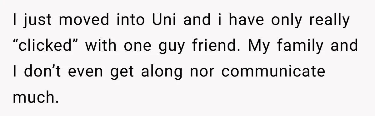 Man Finds Out His Girlfriend Cheated, Now He’s Torn Between Letting Her Back In Or Moving On I just moved into Uni and i have only really “clicked” with one guy friend. My family and I don’t even get along nor communicate much.