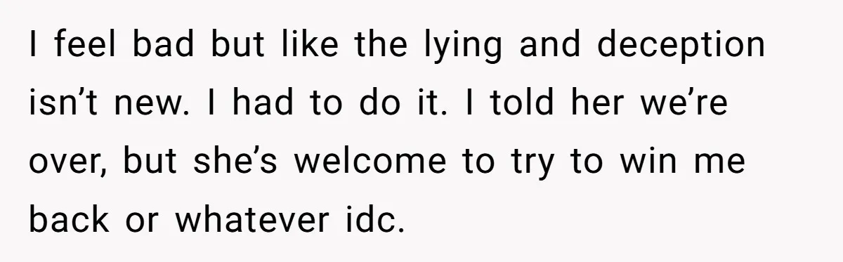 Man Finds Out His Girlfriend Cheated, Now He’s Torn Between Letting Her Back In Or Moving On I feel bad but like the lying and deception isn’t new. I had to do it. I told her we’re over, but she’s welcome to try to win me back...