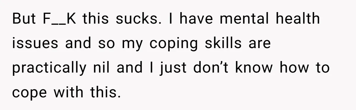 Man Finds Out His Girlfriend Cheated, Now He’s Torn Between Letting Her Back In Or Moving On But F__K this sucks. I have mental health issues and so my coping skills are practically nil and I just don’t know how to cope with this.