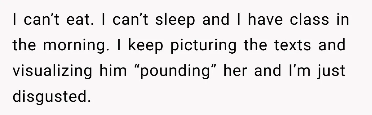 Man Finds Out His Girlfriend Cheated, Now He’s Torn Between Letting Her Back In Or Moving On I can’t eat. I can’t sleep and I have class in the morning. I keep picturing the texts and visualizing him “pounding” her and I’m just disgusted.
