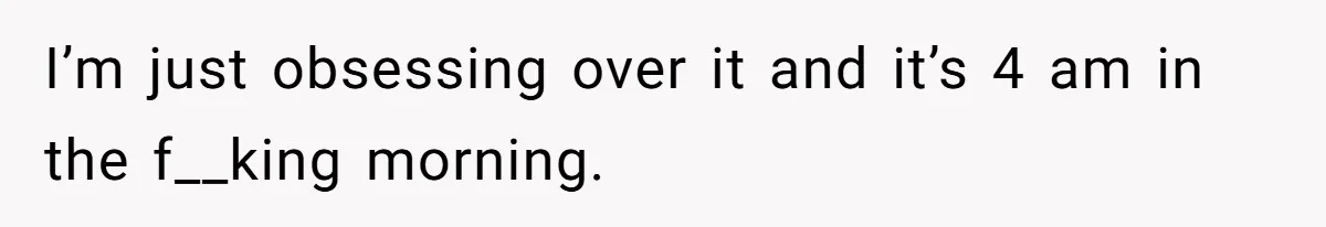 Man Finds Out His Girlfriend Cheated, Now He’s Torn Between Letting Her Back In Or Moving On I’m just obsessing over it and it’s 4 am in the f__king morning.