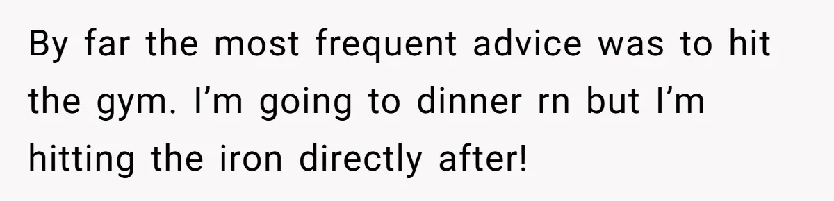 Man Finds Out His Girlfriend Cheated, Now He’s Torn Between Letting Her Back In Or Moving On By far the most frequent advice was to hit the gym. I’m going to dinner rn but I’m hitting the iron directly after!