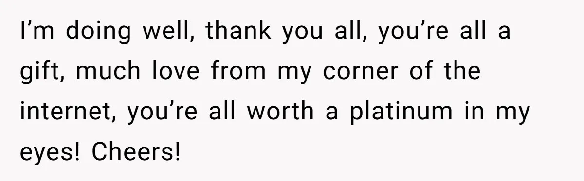 Man Finds Out His Girlfriend Cheated, Now He’s Torn Between Letting Her Back In Or Moving On I’m doing well, thank you all, you’re all a gift, much love from my corner of the internet, you’re all worth a platinum in my eyes! Cheers!