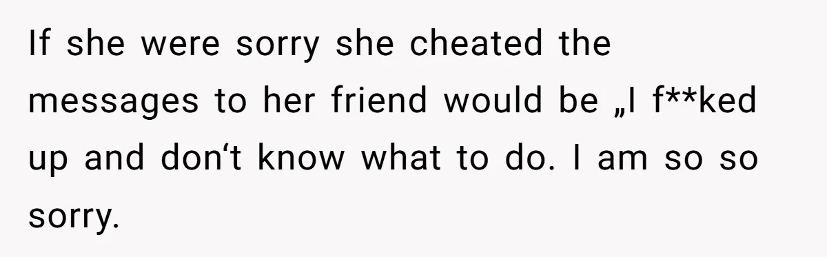Man Finds Out His Girlfriend Cheated, Now He’s Torn Between Letting Her Back In Or Moving On If she were sorry she cheated the messages to her friend would be „I f**ked up and don‘t know what to do. I am so so sorry.