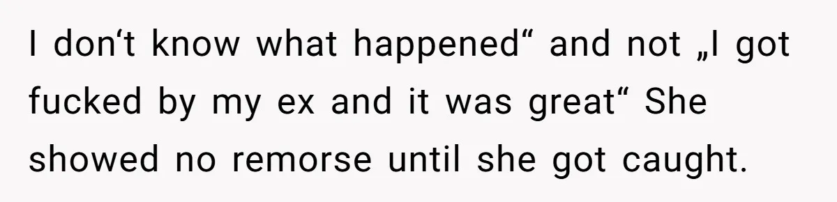 Man Finds Out His Girlfriend Cheated, Now He’s Torn Between Letting Her Back In Or Moving On I don‘t know what happened“ and not „I got fucked by my ex and it was great“ She showed no remorse until she got caught.