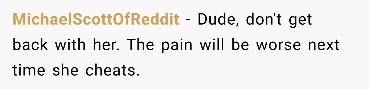 Man Finds Out His Girlfriend Cheated, Now He’s Torn Between Letting Her Back In Or Moving On MichaelScottOfReddit − Dude, don't get back with her. The pain will be worse next time she cheats.
