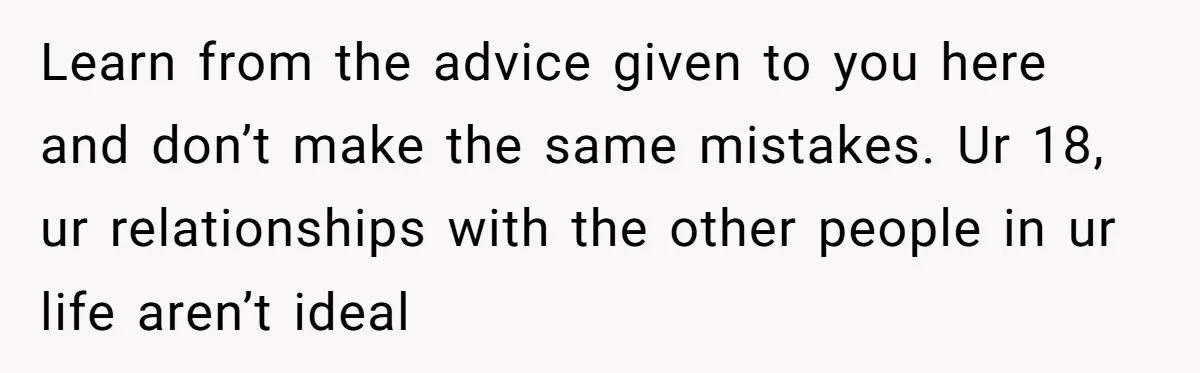 Man Finds Out His Girlfriend Cheated, Now He’s Torn Between Letting Her Back In Or Moving On Learn from the advice given to you here and don’t make the same mistakes. Ur 18, ur relationships with the other people in ur life aren’t ideal