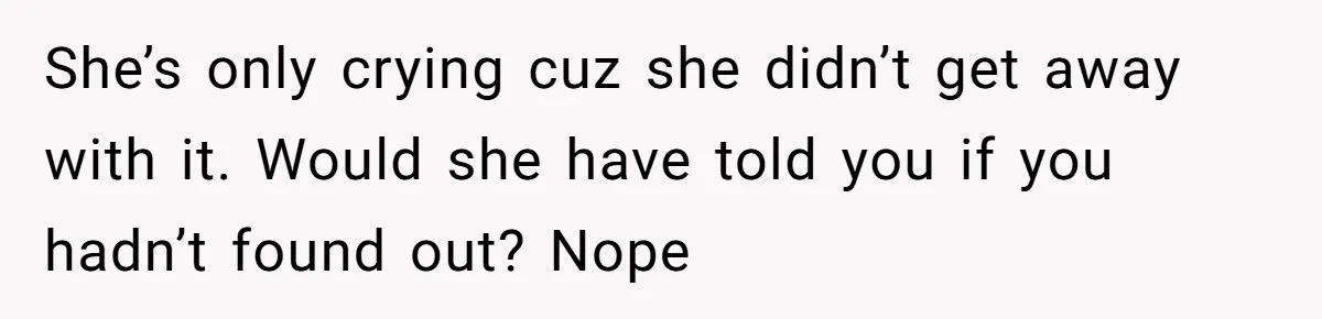 Man Finds Out His Girlfriend Cheated, Now He’s Torn Between Letting Her Back In Or Moving On She’s only crying cuz she didn’t get away with it. Would she have told you if you hadn’t found out? Nope