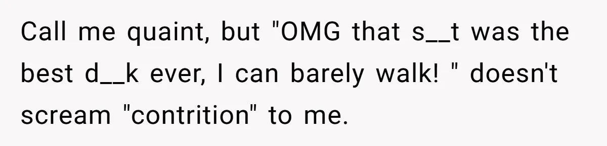 Man Finds Out His Girlfriend Cheated, Now He’s Torn Between Letting Her Back In Or Moving On Call me quaint, but "OMG that s__t was the best d__k ever, I can barely walk! " doesn't scream "contrition" to me.