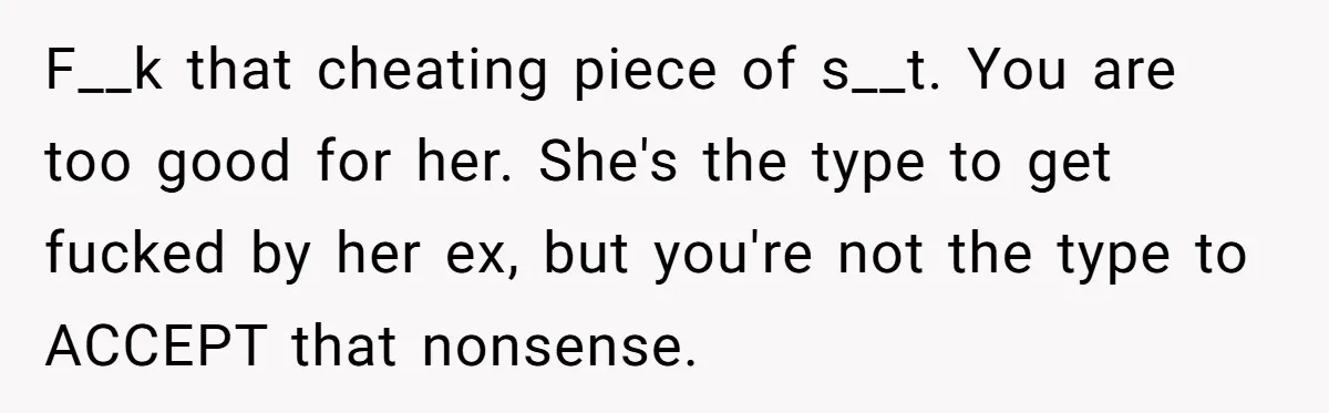 Man Finds Out His Girlfriend Cheated, Now He’s Torn Between Letting Her Back In Or Moving On F__k that cheating piece of s__t. You are too good for her. She's the type to get fucked by her ex, but you're not the type to ACCEPT that nonsense.